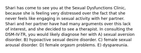 Shari has come to see you at the Sexual Dysfunctions Clinic, because she is feeling very distressed over the fact that she never feels like engaging in sexual activity with her partner. Shari and her partner have had many arguments over this lack of interest, and she decided to see a therapist. In consulting the DSM-IV-TR, you would likely diagnose her with A) sexual aversion disorder. B) hypoactive sexual desire disorder. C) female sexual arousal disorder. D) female orgasm problems. E) dyspareunia.