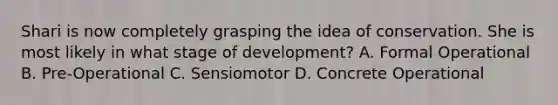 Shari is now completely grasping the idea of conservation. She is most likely in what stage of development? A. Formal Operational B. Pre-Operational C. Sensiomotor D. Concrete Operational