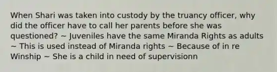 When Shari was taken into custody by the truancy officer, why did the officer have to call her parents before she was questioned? ~ Juveniles have the same Miranda Rights as adults ~ This is used instead of Miranda rights ~ Because of in re Winship ~ She is a child in need of supervisionn