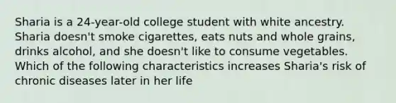 Sharia is a 24-year-old college student with white ancestry. Sharia doesn't smoke cigarettes, eats nuts and whole grains, drinks alcohol, and she doesn't like to consume vegetables. Which of the following characteristics increases Sharia's risk of chronic diseases later in her life