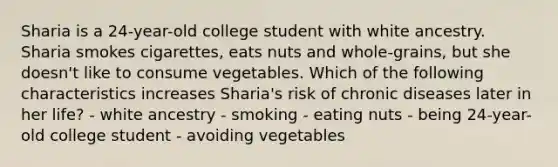 Sharia is a 24-year-old college student with white ancestry. Sharia smokes cigarettes, eats nuts and whole-grains, but she doesn't like to consume vegetables. Which of the following characteristics increases Sharia's risk of chronic diseases later in her life? - white ancestry - smoking - eating nuts - being 24-year-old college student - avoiding vegetables