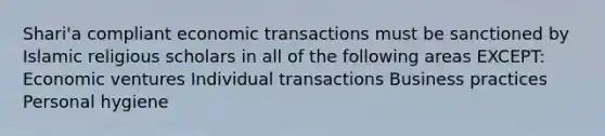 Shari'a compliant economic transactions must be sanctioned by Islamic religious scholars in all of the following areas EXCEPT: Economic ventures Individual transactions Business practices Personal hygiene