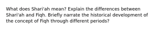 What does Shari'ah mean? Explain the differences between Shari'ah and Fiqh. Briefly narrate the historical development of the concept of Fiqh through different periods?