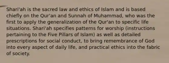 Shari'ah is the sacred law and ethics of Islam and is based chiefly on the Qur'an and Sunnah of Muhammad, who was the first to apply the generalization of the Qur'an to specific life situations. Shari'ah specifies patterns for worship (instructions pertaining to the Five Pillars of Islam) as well as detailed prescriptions for social conduct, to bring remembrance of God into every aspect of daily life, and practical ethics into the fabric of society.