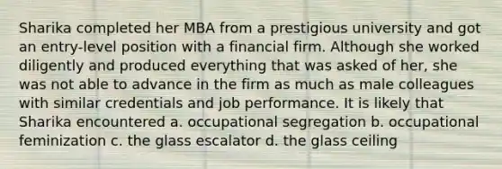 Sharika completed her MBA from a prestigious university and got an entry-level position with a financial firm. Although she worked diligently and produced everything that was asked of her, she was not able to advance in the firm as much as male colleagues with similar credentials and job performance. It is likely that Sharika encountered a. occupational segregation b. occupational feminization c. the glass escalator d. the glass ceiling