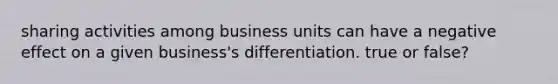 sharing activities among business units can have a negative effect on a given business's differentiation. true or false?