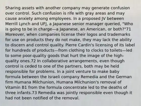 Sharing assets with another company may generate confusion over control. Such confusion is rife with gray areas and may cause anxiety among employees. In a proposed JV between Merrill Lynch and UFJ, a Japanese senior manager queried, "Who is going to be in charge—a Japanese, an American, or both?"71 Moreover, when companies license their logos and trademarks for use on products they do not make, they may lack the ability to discern and control quality. Pierre Cardin's licensing of its label for hundreds of products—from clothing to clocks to toilets—led to some poor-quality goods that hurt the image of the high-quality ones.72 In collaborative arrangements, even though control is ceded to one of the partners, both may be held responsible for problems. In a joint venture to make baby formula between the Israeli company Remedia and the German firm Humana Milchunion, Humana Milchunion's removal of Vitamin B1 from the formula concentrate led to the deaths of three infants.73 Remedia was jointly responsible even though it had not been notified of the removal.