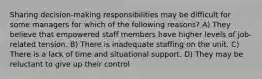 Sharing decision-making responsibilities may be difficult for some managers for which of the following reasons? A) They believe that empowered staff members have higher levels of job-related tension. B) There is inadequate staffing on the unit. C) There is a lack of time and situational support. D) They may be reluctant to give up their control