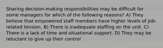 Sharing decision-making responsibilities may be difficult for some managers for which of the following reasons? A) They believe that empowered staff members have higher levels of job-related tension. B) There is inadequate staffing on the unit. C) There is a lack of time and situational support. D) They may be reluctant to give up their control