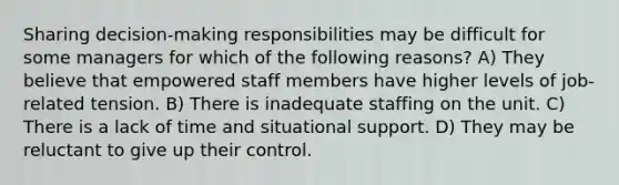 Sharing decision-making responsibilities may be difficult for some managers for which of the following reasons? A) They believe that empowered staff members have higher levels of job-related tension. B) There is inadequate staffing on the unit. C) There is a lack of time and situational support. D) They may be reluctant to give up their control.