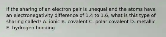 If the sharing of an electron pair is unequal and the atoms have an electronegativity difference of 1.4 to 1.6, what is this type of sharing called? A. ionic B. covalent C. polar covalent D. metallic E. hydrogen bonding