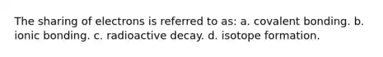 The sharing of electrons is referred to as: a. covalent bonding. b. ionic bonding. c. radioactive decay. d. isotope formation.