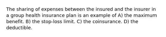 The sharing of expenses between the insured and the insurer in a group health insurance plan is an example of A) the maximum benefit. B) the stop-loss limit. C) the coinsurance. D) the deductible.