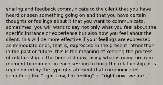 sharing and feedback communicate to the client that you have heard or seen something going on and that you have certain thoughts or feelings about it that you want to communicate. sometimes, you will want to say not only what you feel about the specific instance or experience but also how you feel about the client. this will be more effective if your feelings are expressed as immediate ones, that is, expressed in the present rather than in the past or future. this is the meaning of keeping the process of relationship in the here and now, using what is going on from moment to moment in each session to build the relationship. it is represented by the type of statement that communicates something like "right now, I'm feeling" or "right now, we are..."