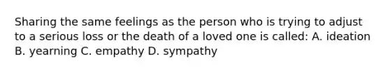 Sharing the same feelings as the person who is trying to adjust to a serious loss or the death of a loved one is called: A. ideation B. yearning C. empathy D. sympathy