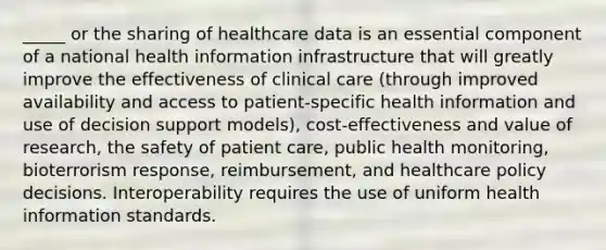 _____ or the sharing of healthcare data is an essential component of a national health information infrastructure that will greatly improve the effectiveness of clinical care (through improved availability and access to patient-specific health information and use of decision support models), cost-effectiveness and value of research, the safety of patient care, public health monitoring, bioterrorism response, reimbursement, and healthcare policy decisions. Interoperability requires the use of uniform health information standards.