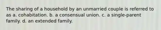 The sharing of a household by an unmarried couple is referred to as a. cohabitation. b. a consensual union. c. a single-parent family. d. an extended family.