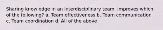 Sharing knowledge in an interdisciplinary team, improves which of the following? a. Team effectiveness b. Team communication c. Team coordination d. All of the above