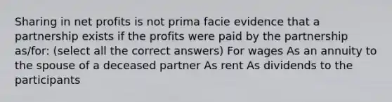 Sharing in net profits is not prima facie evidence that a partnership exists if the profits were paid by the partnership as/for: (select all the correct answers) For wages As an annuity to the spouse of a deceased partner As rent As dividends to the participants