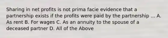 Sharing in net profits is not prima facie evidence that a partnership exists if the profits were paid by the partnership ... A. As rent B. For wages C. As an annuity to the spouse of a deceased partner D. All of the Above