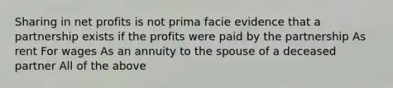 Sharing in net profits is not prima facie evidence that a partnership exists if the profits were paid by the partnership As rent For wages As an annuity to the spouse of a deceased partner All of the above