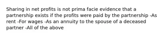 Sharing in net profits is not prima facie evidence that a partnership exists if the profits were paid by the partnership -As rent -For wages -As an annuity to the spouse of a deceased partner -All of the above