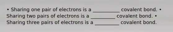 • Sharing one pair of electrons is a ___________ covalent bond. • Sharing two pairs of electrons is a __________ covalent bond. • Sharing three pairs of electrons is a __________ covalent bond.