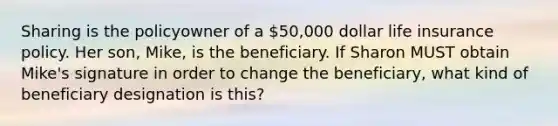 Sharing is the policyowner of a 50,000 dollar life insurance policy. Her son, Mike, is the beneficiary. If Sharon MUST obtain Mike's signature in order to change the beneficiary, what kind of beneficiary designation is this?