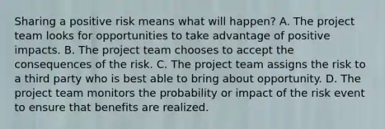 Sharing a positive risk means what will happen? A. The project team looks for opportunities to take advantage of positive impacts. B. The project team chooses to accept the consequences of the risk. C. The project team assigns the risk to a third party who is best able to bring about opportunity. D. The project team monitors the probability or impact of the risk event to ensure that benefits are realized.