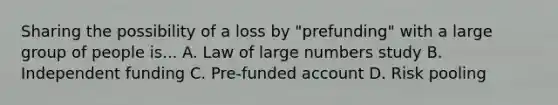 Sharing the possibility of a loss by "prefunding" with a large group of people is... A. Law of large numbers study B. Independent funding C. Pre-funded account D. Risk pooling