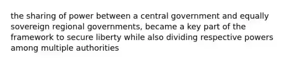 the sharing of power between a central government and equally sovereign regional governments, became a key part of the framework to secure liberty while also dividing respective powers among multiple authorities