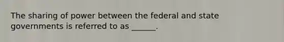 The sharing of power between the federal and state governments is referred to as ______.