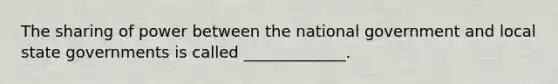 The sharing of power between the national government and local state governments is called _____________.