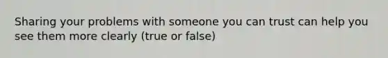 Sharing your problems with someone you can trust can help you see them more clearly (true or false)