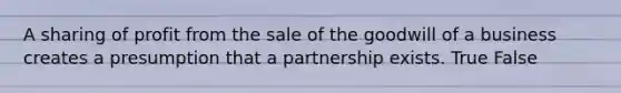 A sharing of profit from the sale of the goodwill of a business creates a presumption that a partnership exists. True False