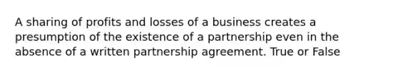 A sharing of profits and losses of a business creates a presumption of the existence of a partnership even in the absence of a written partnership agreement. True or False