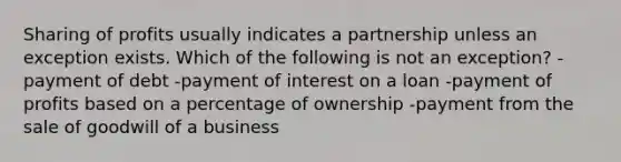 Sharing of profits usually indicates a partnership unless an exception exists. Which of the following is not an exception? -payment of debt -payment of interest on a loan -payment of profits based on a percentage of ownership -payment from the sale of goodwill of a business