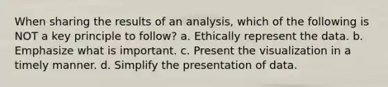 When sharing the results of an analysis, which of the following is NOT a key principle to follow? a. Ethically represent the data. b. Emphasize what is important. c. Present the visualization in a timely manner. d. Simplify the presentation of data.