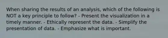 When sharing the results of an analysis, which of the following is NOT a key principle to follow? - Present the visualization in a timely manner. - Ethically represent the data. - Simplify the presentation of data. - Emphasize what is important.