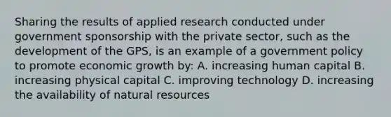 Sharing the results of applied research conducted under government sponsorship with the private sector, such as the development of the GPS, is an example of a government policy to promote economic growth by: A. increasing human capital B. increasing physical capital C. improving technology D. increasing the availability of <a href='https://www.questionai.com/knowledge/k6l1d2KrZr-natural-resources' class='anchor-knowledge'>natural resources</a>