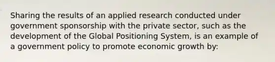 Sharing the results of an applied research conducted under government sponsorship with the private sector, such as the development of the Global Positioning System, is an example of a government policy to promote economic growth by: