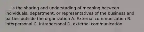 ___is the sharing and understading of meaning between individuals, department, or representatives of the business and parties outside the organization A. External communication B. interpersonal C. Intrapersonal D. external communication