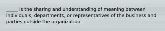 _____ is the sharing and understanding of meaning between individuals, departments, or representatives of the business and parties outside the organization.