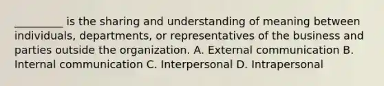 _________ is the sharing and understanding of meaning between individuals, departments, or representatives of the business and parties outside the organization. A. External communication B. Internal communication C. Interpersonal D. Intrapersonal