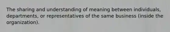 The sharing and understanding of meaning between individuals, departments, or representatives of the same business (inside the organization).