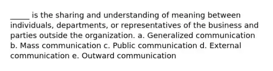 _____ is the sharing and understanding of meaning between individuals, departments, or representatives of the business and parties outside the organization. a. Generalized communication b. Mass communication c. Public communication d. External communication e. Outward communication