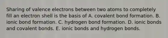 Sharing of <a href='https://www.questionai.com/knowledge/knWZpHTJT4-valence-electrons' class='anchor-knowledge'>valence electrons</a> between two atoms to completely fill an electron shell is the basis of A. covalent bond formation. B. ionic bond formation. C. hydrogen bond formation. D. <a href='https://www.questionai.com/knowledge/kvOuFG6fy1-ionic-bonds' class='anchor-knowledge'>ionic bonds</a> and <a href='https://www.questionai.com/knowledge/kWply8IKUM-covalent-bonds' class='anchor-knowledge'>covalent bonds</a>. E. ionic bonds and hydrogen bonds.