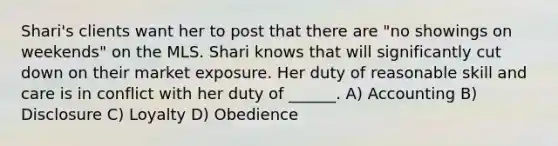 Shari's clients want her to post that there are "no showings on weekends" on the MLS. Shari knows that will significantly cut down on their market exposure. Her duty of reasonable skill and care is in conflict with her duty of ______. A) Accounting B) Disclosure C) Loyalty D) Obedience