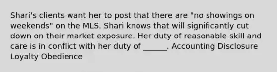 Shari's clients want her to post that there are "no showings on weekends" on the MLS. Shari knows that will significantly cut down on their market exposure. Her duty of reasonable skill and care is in conflict with her duty of ______. Accounting Disclosure Loyalty Obedience