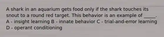 A shark in an aquarium gets food only if the shark touches its snout to a round red target. This behavior is an example of _____. A - insight learning B - innate behavior C - trial-and-error learning D - operant conditioning